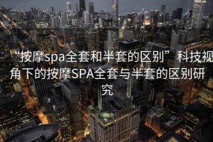 “按摩spa全套和半套的區別”科技視角下的按摩SPA全套與半套的區別研究