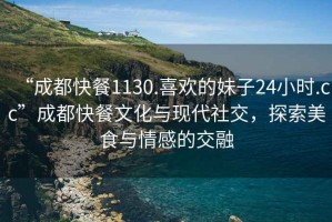 “成都快餐1130.喜歡的妹子24小時.cc”成都快餐文化與現代社交，探索美食與情感的交融