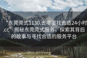 “東莞莞式1130.去哪里找合適24小時.cc”揭秘東莞莞式服務，探索其背后的故事與尋找合適的服務平臺