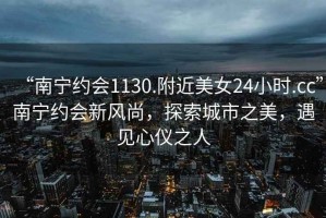 “南寧約會1130.附近美女24小時.cc”南寧約會新風尚，探索城市之美，遇見心儀之人