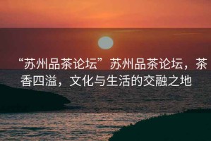 “蘇州品茶論壇”蘇州品茶論壇，茶香四溢，文化與生活的交融之地