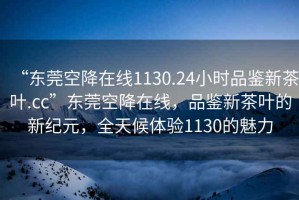 “東莞空降在線1130.24小時品鑒新茶葉.cc”東莞空降在線，品鑒新茶葉的新紀元，全天候體驗1130的魅力