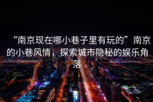 “南京現在哪小巷子里有玩的”南京的小巷風情，探索城市隱秘的娛樂角落