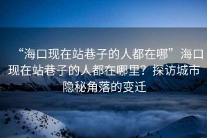 “海口現(xiàn)在站巷子的人都在哪”海口現(xiàn)在站巷子的人都在哪里？探訪城市隱秘角落的變遷