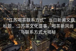 “江蘇喝茶聯系方式”當日新聞文章標題，江蘇茶文化盛事，喝茶新風尚與聯系方式大揭秘