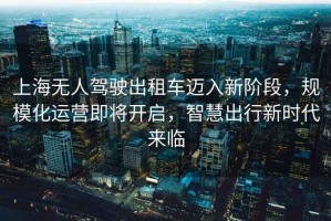 上海無(wú)人駕駛出租車邁入新階段，規(guī)模化運(yùn)營(yíng)即將開(kāi)啟，智慧出行新時(shí)代來(lái)臨