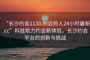 “長沙約會1130.附近的人24小時最新.cc”科技助力約會新體驗，長沙約會平臺的創(chuàng)新與挑戰(zhàn)
