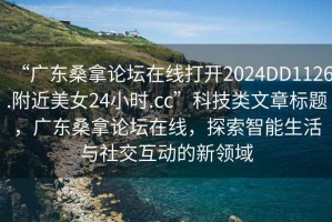 “廣東桑拿論壇在線打開2024DD1126.附近美女24小時.cc”科技類文章標題，廣東桑拿論壇在線，探索智能生活與社交互動的新領(lǐng)域