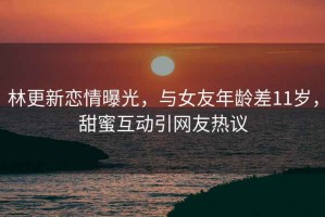 林更新戀情曝光，與女友年齡差11歲，甜蜜互動引網友熱議