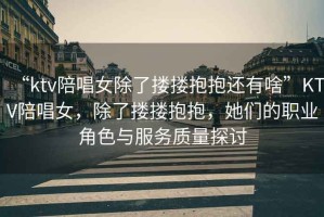 “ktv陪唱女除了摟摟抱抱還有啥”KTV陪唱女，除了摟摟抱抱，她們的職業角色與服務質量探討