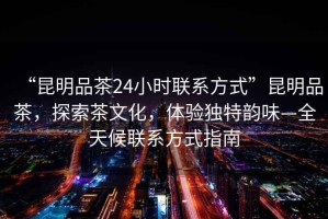 “昆明品茶24小時聯系方式”昆明品茶，探索茶文化，體驗獨特韻味—全天候聯系方式指南
