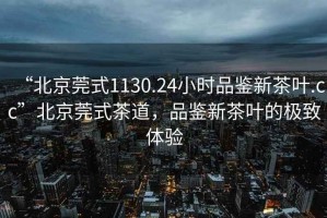 “北京莞式1130.24小時品鑒新茶葉.cc”北京莞式茶道，品鑒新茶葉的極致體驗