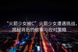 “火箭少女被C”火箭少女遭遇挑戰，揭秘背后的故事與應對策略