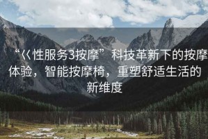 “巜性服務(wù)3按摩”科技革新下的按摩體驗(yàn)，智能按摩椅，重塑舒適生活的新維度