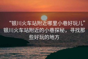 “銀川火車站附近哪里小巷好玩兒”銀川火車站附近的小巷探秘，尋找那些好玩的地方