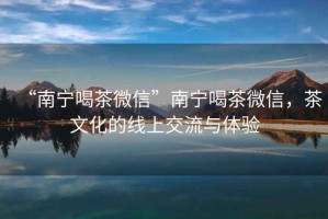 “南寧喝茶微信”南寧喝茶微信，茶文化的線上交流與體驗