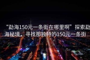“勐海150元一條街在哪里啊”探索勐海秘境，尋找那獨特的150元一條街