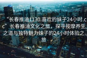 “長春推油1130.喜歡的妹子24小時.cc”長春推油文化之旅，探尋按摩養(yǎng)生之道與獨特魅力妹子的24小時體驗之旅
