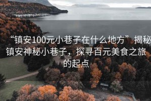 “鎮(zhèn)安100元小巷子在什么地方”揭秘鎮(zhèn)安神秘小巷子，探尋百元美食之旅的起點(diǎn)