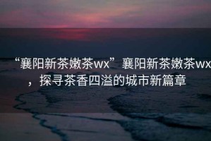 “襄陽新茶嫩茶wx”襄陽新茶嫩茶wx，探尋茶香四溢的城市新篇章