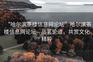 “哈爾濱茶樓信息網論壇”哈爾濱茶樓信息網論壇—品茗論道，共賞文化精粹