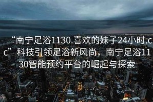“南寧足浴1130.喜歡的妹子24小時.cc”科技引領足浴新風尚，南寧足浴1130智能預約平臺的崛起與探索