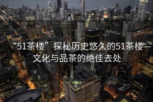 “51茶樓”探秘歷史悠久的51茶樓—文化與品茶的絕佳去處 “51茶樓”探秘歷史悠久的51茶樓—文化與品茶的絕佳去處