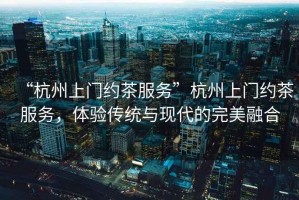 “杭州上門約茶服務”杭州上門約茶服務，體驗傳統與現代的完美融合