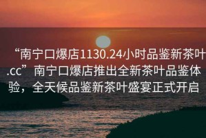 “南寧口爆店1130.24小時品鑒新茶葉.cc”南寧口爆店推出全新茶葉品鑒體驗，全天候品鑒新茶葉盛宴正式開啟
