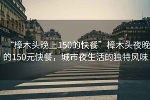 “樟木頭晚上150的快餐”樟木頭夜晚的150元快餐，城市夜生活的獨特風味