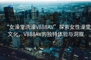 “女澡堂洗澡V888AV”探索女性澡堂文化，V888AV的獨特體驗與洞察
