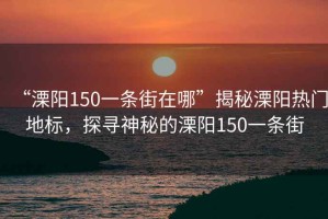 “溧陽150一條街在哪”揭秘溧陽熱門地標，探尋神秘的溧陽150一條街