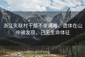 浙江失聯村干部不幸遇難，遺體在山中被發現，已無生命體征
