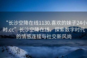 “長(zhǎng)沙空降在線1130.喜歡的妹子24小時(shí).cc”長(zhǎng)沙空降在線，探索數(shù)字時(shí)代的情感連接與社交新風(fēng)尚