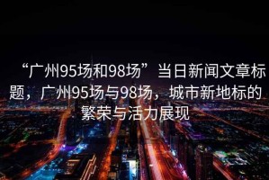 “廣州95場和98場”當日新聞文章標題，廣州95場與98場，城市新地標的繁榮與活力展現
