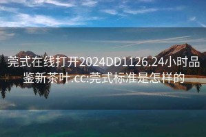 莞式在線打開2024DD1126.24小時品鑒新茶葉.cc:莞式標準是怎樣的