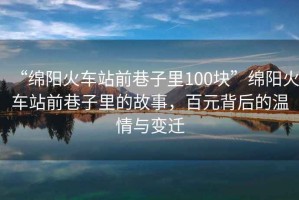 “綿陽(yáng)火車站前巷子里100塊”綿陽(yáng)火車站前巷子里的故事，百元背后的溫情與變遷