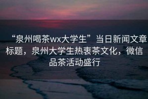 “泉州喝茶wx大學生”當日新聞文章標題，泉州大學生熱衷茶文化，微信品茶活動盛行