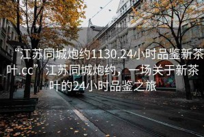 “江蘇同城炮約1130.24小時(shí)品鑒新茶葉.cc”江蘇同城炮約，一場(chǎng)關(guān)于新茶葉的24小時(shí)品鑒之旅