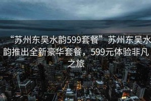 “蘇州東吳水韻599套餐”蘇州東吳水韻推出全新豪華套餐，599元體驗非凡之旅