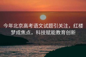 今年北京高考語文試題引關注，紅樓夢成焦點，科技賦能教育創新