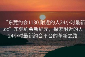 “東莞約會1130.附近的人24小時最新.cc”東莞約會新紀元，探索附近的人24小時最新約會平臺的革新之路
