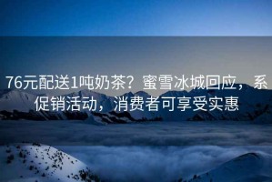 76元配送1噸奶茶？蜜雪冰城回應，系促銷活動，消費者可享受實惠