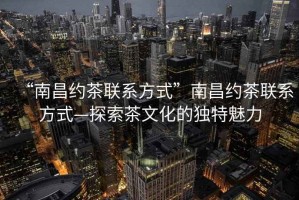 “南昌約茶聯(lián)系方式”南昌約茶聯(lián)系方式—探索茶文化的獨(dú)特魅力