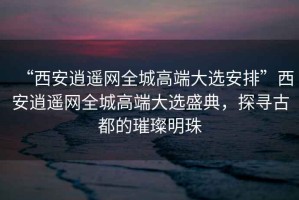 “西安逍遙網全城高端大選安排”西安逍遙網全城高端大選盛典，探尋古都的璀璨明珠