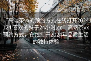 “高端茶vx的預約方式在線打開20241124.喜歡的妹子24小時.cc”高端茶vx預約方式，在線打開2024年品質生活的獨特體驗