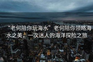 “老何陪你玩海水”老何陪你領略海水之美，一次迷人的海洋探險之旅
