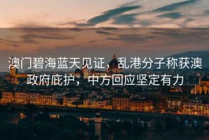 澳門碧海藍天見證，亂港分子稱獲澳政府庇護，中方回應堅定有力