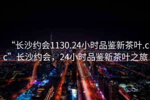 “長沙約會1130.24小時品鑒新茶葉.cc”長沙約會，24小時品鑒新茶葉之旅