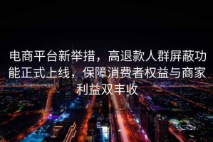 電商平臺(tái)新舉措，高退款人群屏蔽功能正式上線，保障消費(fèi)者權(quán)益與商家利益雙豐收